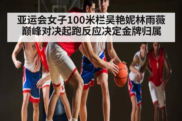 亚运会女子100米栏吴艳妮林雨薇巅峰对决起跑反应决定金牌归属