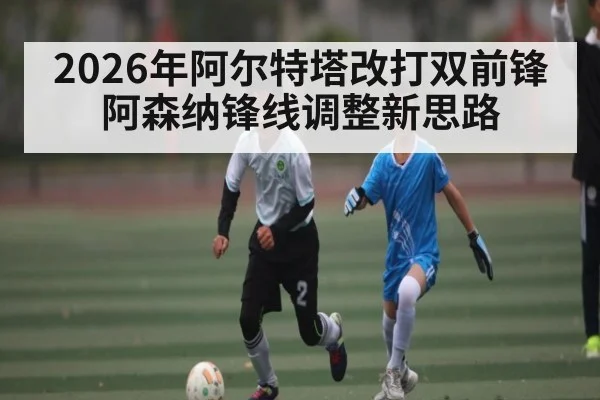 2026年阿尔特塔改打双前锋 阿森纳锋线调整新思路
